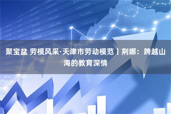 聚宝盆 劳模风采·天津市劳动模范丨荆娜：跨越山海的教育深情