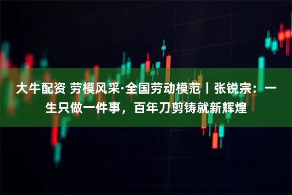 大牛配资 劳模风采·全国劳动模范丨张锐宗：一生只做一件事，百年刀剪铸就新辉煌