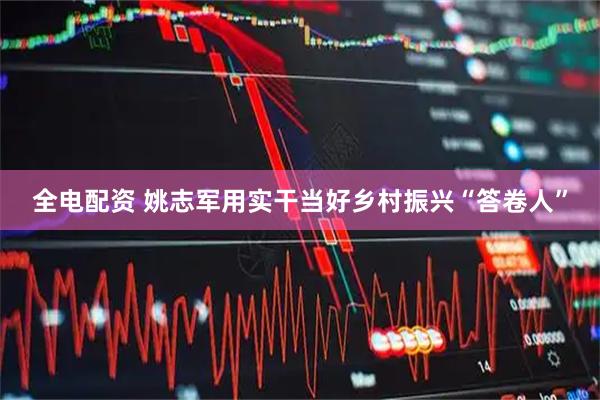 全电配资 姚志军用实干当好乡村振兴“答卷人”