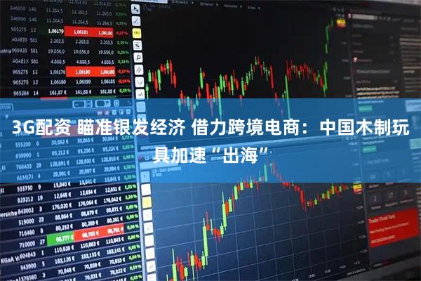 3G配资 瞄准银发经济 借力跨境电商：中国木制玩具加速“出海”