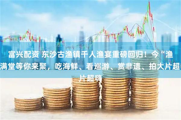富兴配资 东沙古渔镇千人渔宴重磅回归！今“渔”满堂等你来聚，吃海鲜、看巡游、赏非遗、拍大片超嗨
