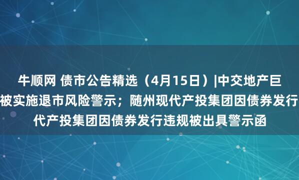 牛顺网 债市公告精选（4月15日）|中交地产巨亏51.79亿，股票被实施退市风险警示；随州现代产投集团因债券发行违规被出具警示函