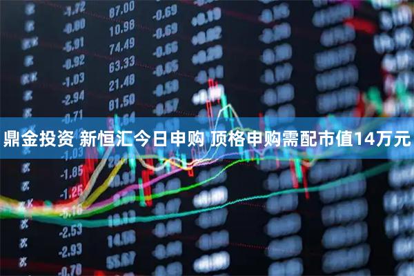 鼎金投资 新恒汇今日申购 顶格申购需配市值14万元
