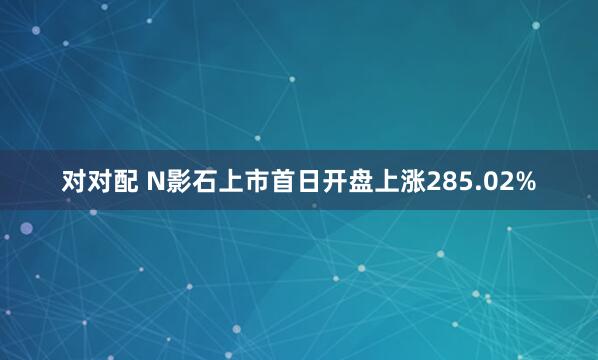 对对配 N影石上市首日开盘上涨285.02%