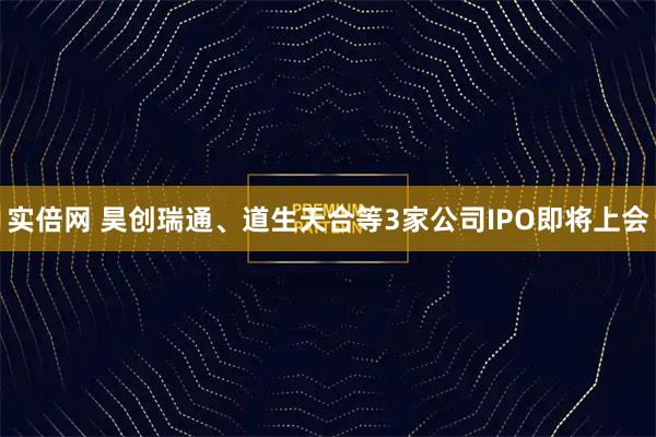 实倍网 昊创瑞通、道生天合等3家公司IPO即将上会