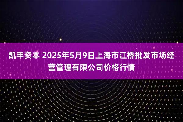 凯丰资本 2025年5月9日上海市江桥批发市场经营管理有限公司价格行情