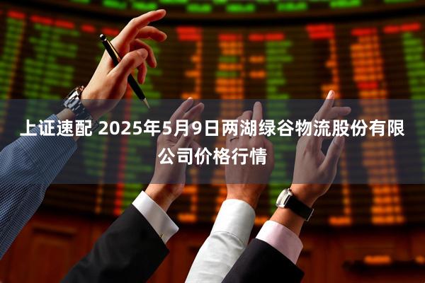 上证速配 2025年5月9日两湖绿谷物流股份有限公司价格行情