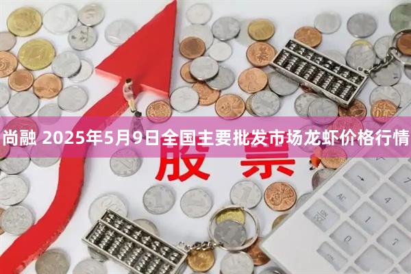 尚融 2025年5月9日全国主要批发市场龙虾价格行情