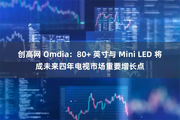 创高网 Omdia：80+ 英寸与 Mini LED 将成未来四年电视市场重要增长点