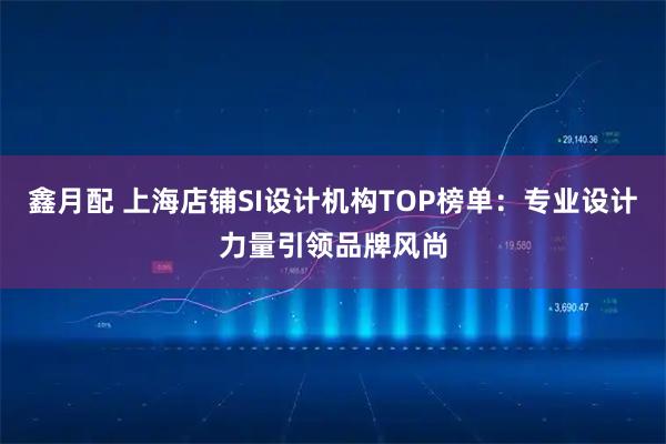 鑫月配 上海店铺SI设计机构TOP榜单：专业设计力量引领品牌风尚