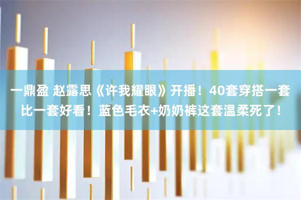 一鼎盈 赵露思《许我耀眼》开播！40套穿搭一套比一套好看！蓝色毛衣+奶奶裤这套温柔死了！