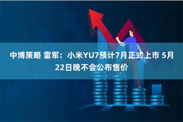 中博策略 雷军：小米YU7预计7月正式上市 5月22日晚不会公布售价