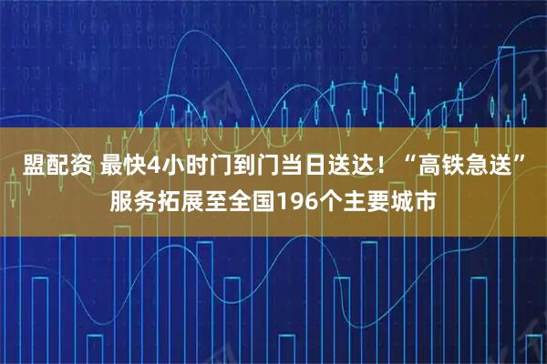 盟配资 最快4小时门到门当日送达！“高铁急送”服务拓展至全国196个主要城市