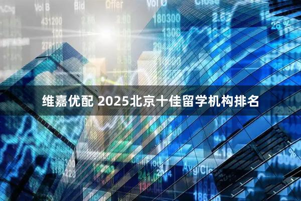维嘉优配 2025北京十佳留学机构排名