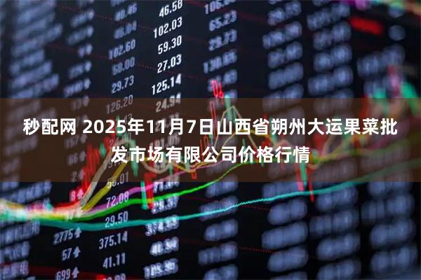 秒配网 2025年11月7日山西省朔州大运果菜批发市场有限公司价格行情
