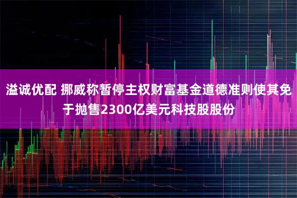 溢诚优配 挪威称暂停主权财富基金道德准则使其免于抛售2300亿美元科技股股份