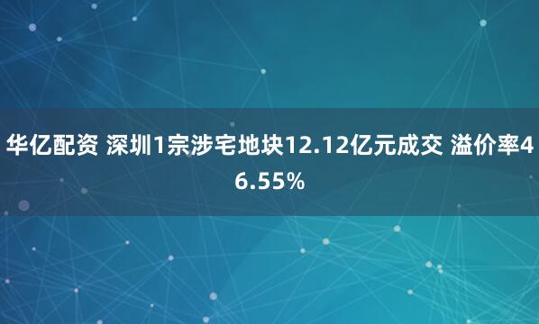 华亿配资 深圳1宗涉宅地块12.12亿元成交 溢价率46.55%