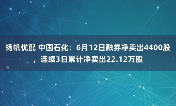 扬帆优配 中国石化：6月12日融券净卖出4400股，连续3日累计净卖出22.12万股