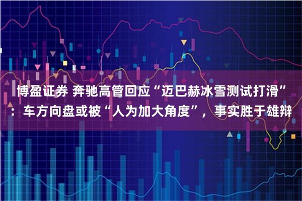 博盈证券 奔驰高管回应“迈巴赫冰雪测试打滑”：车方向盘或被“人为加大角度”，事实胜于雄辩