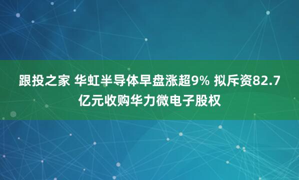 跟投之家 华虹半导体早盘涨超9% 拟斥资82.7亿元收购华力微电子股权