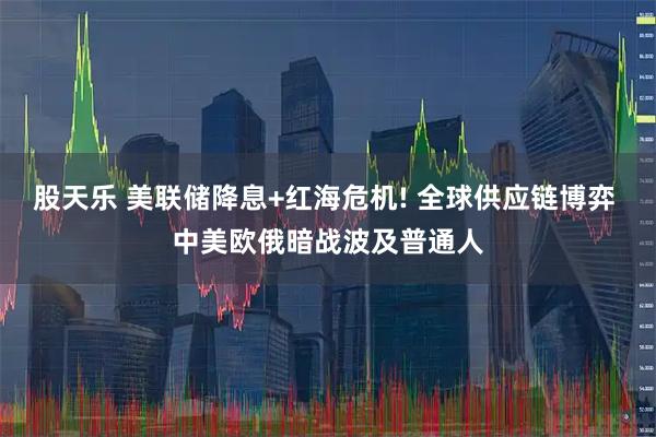 股天乐 美联储降息+红海危机! 全球供应链博弈 中美欧俄暗战波及普通人