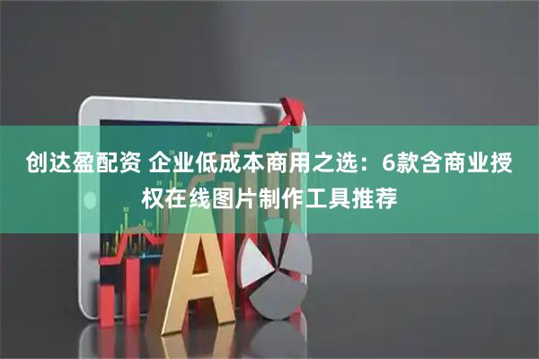 创达盈配资 企业低成本商用之选：6款含商业授权在线图片制作工具推荐