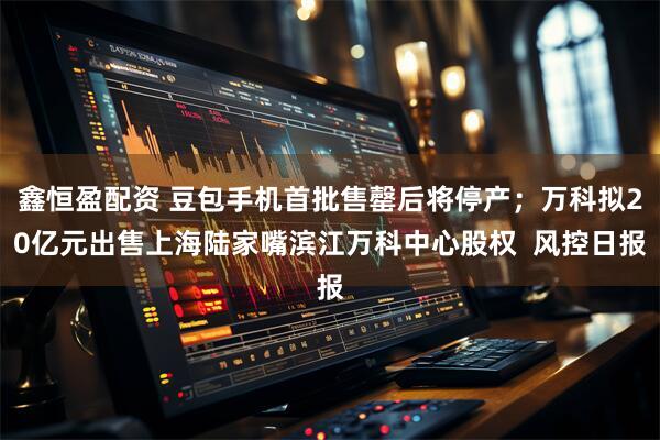 鑫恒盈配资 豆包手机首批售罄后将停产；万科拟20亿元出售上海陆家嘴滨江万科中心股权  风控日报