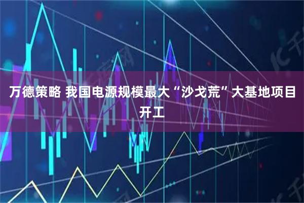 万德策略 我国电源规模最大“沙戈荒”大基地项目开工