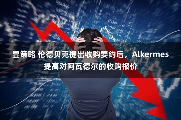 壹策略 伦德贝克提出收购要约后，Alkermes提高对阿瓦德尔的收购报价