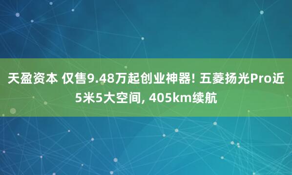 天盈资本 仅售9.48万起创业神器! 五菱扬光Pro近5米5大空间, 405km续航